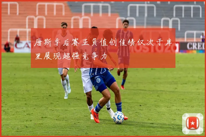 唐斯季后赛正负值创佳绩仅次于库里展现超强竞争力