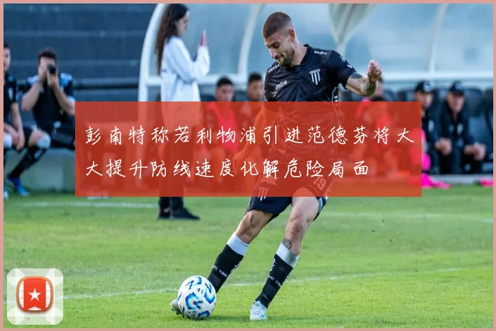彭南特称若利物浦引进范德芬将大大提升防线速度化解危险局面