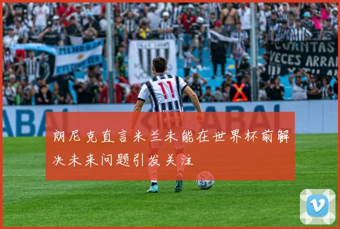 朗尼克直言米兰未能在世界杯前解决未来问题引发关注