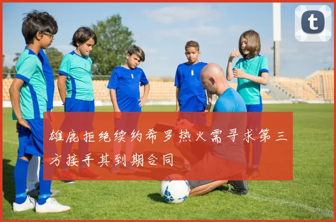 雄鹿拒绝续约希罗热火需寻求第三方接手其到期合同