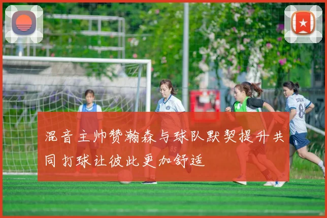 混音主帅赞瀚森与球队默契提升共同打球让彼此更加舒适