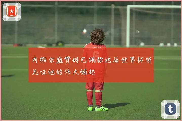 内维尔盛赞姆巴佩称这届世界杯将见证他的伟大崛起