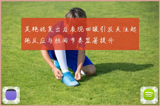 吴艳妮复出后表现回暖引发关注起跑反应与栏间节奏显著提升