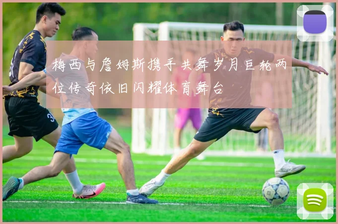 梅西与詹姆斯携手共舞岁月巨轮两位传奇依旧闪耀体育舞台
