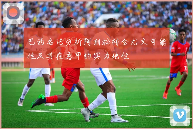 巴西名记分析阿利松转会尤文可能性及其在意甲的实力地位