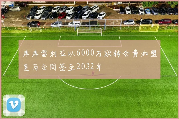 库库雷利亚以6000万欧转会费加盟皇马合同签至2032年