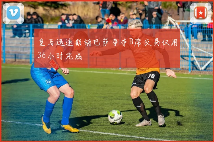 皇马迅速截胡巴萨争夺B席交易仅用36小时完成