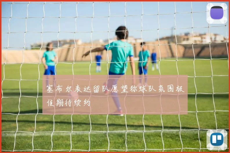 塞布尔表达留队愿望称球队氛围极佳期待续约