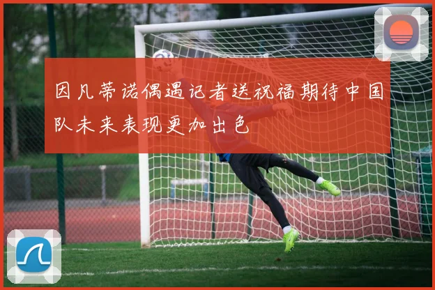 因凡蒂诺偶遇记者送祝福期待中国队未来表现更加出色