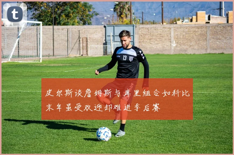 皮尔斯谈詹姆斯与库里组合如科比末年虽受欢迎却难进季后赛