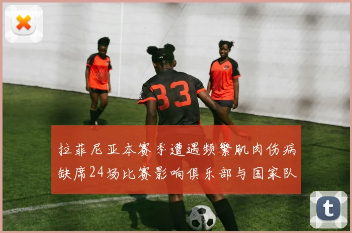 拉菲尼亚本赛季遭遇频繁肌肉伤病缺席24场比赛影响俱乐部与国家队表现