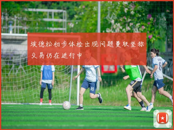埃德松初步体检出现问题曼联坚称交易仍在进行中
