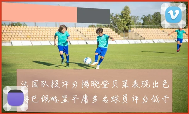 法国队报评分揭晓登贝莱表现出色姆巴佩略显平庸多名球员评分低于六分