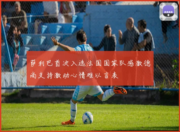 萨利巴首次入选法国国家队感激德尚支持激动心情难以言表