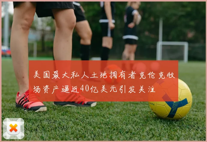 美国最大私人土地拥有者克伦克牧场资产逼近40亿美元引发关注