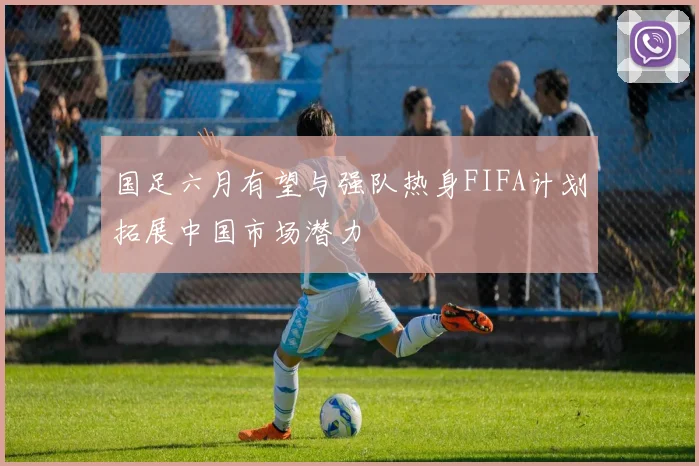 国足六月有望与强队热身FIFA计划拓展中国市场潜力