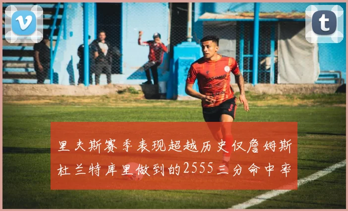里夫斯赛季表现超越历史仅詹姆斯杜兰特库里做到的2555三分命中率50成就