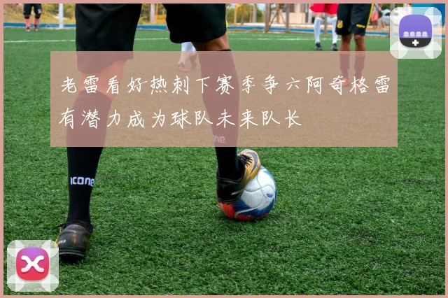 老雷看好热刺下赛季争六阿奇格雷有潜力成为球队未来队长