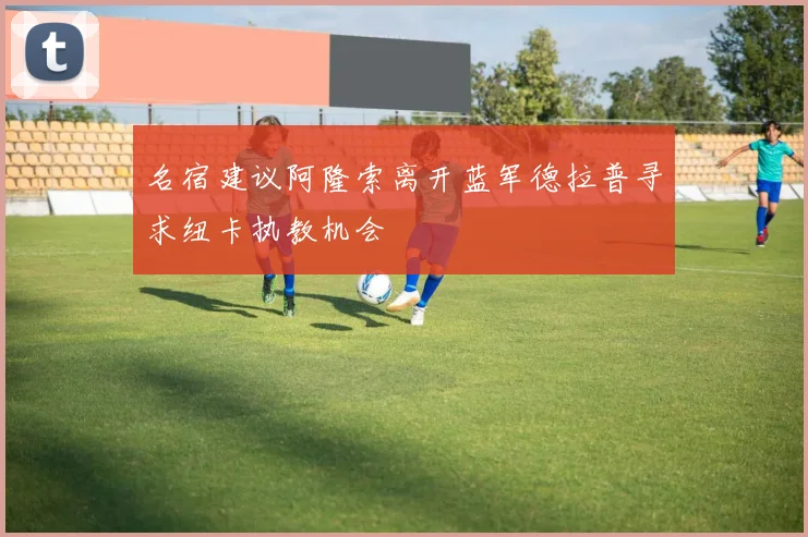 名宿建议阿隆索离开蓝军德拉普寻求纽卡执教机会