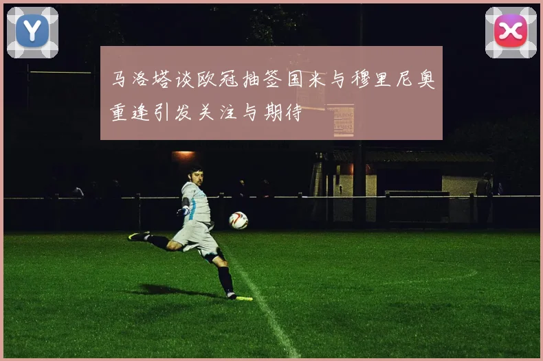 马洛塔谈欧冠抽签国米与穆里尼奥重逢引发关注与期待