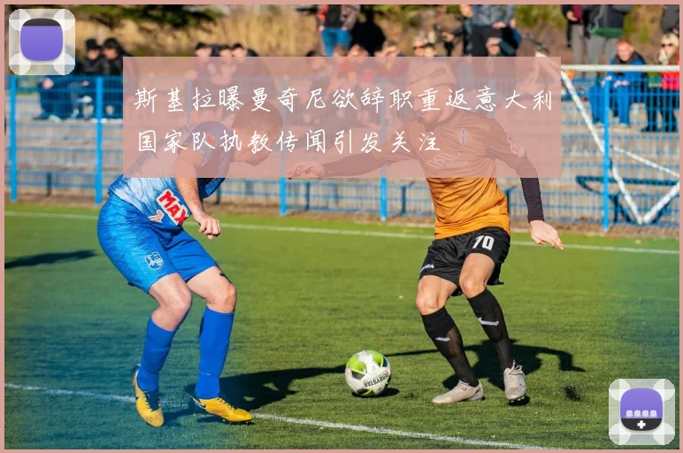 斯基拉曝曼奇尼欲辞职重返意大利国家队执教传闻引发关注